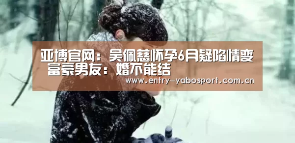 亚博官网:吴佩慈怀孕6月疑陷情变 富豪男友:婚不能结(图3) 亚博网站